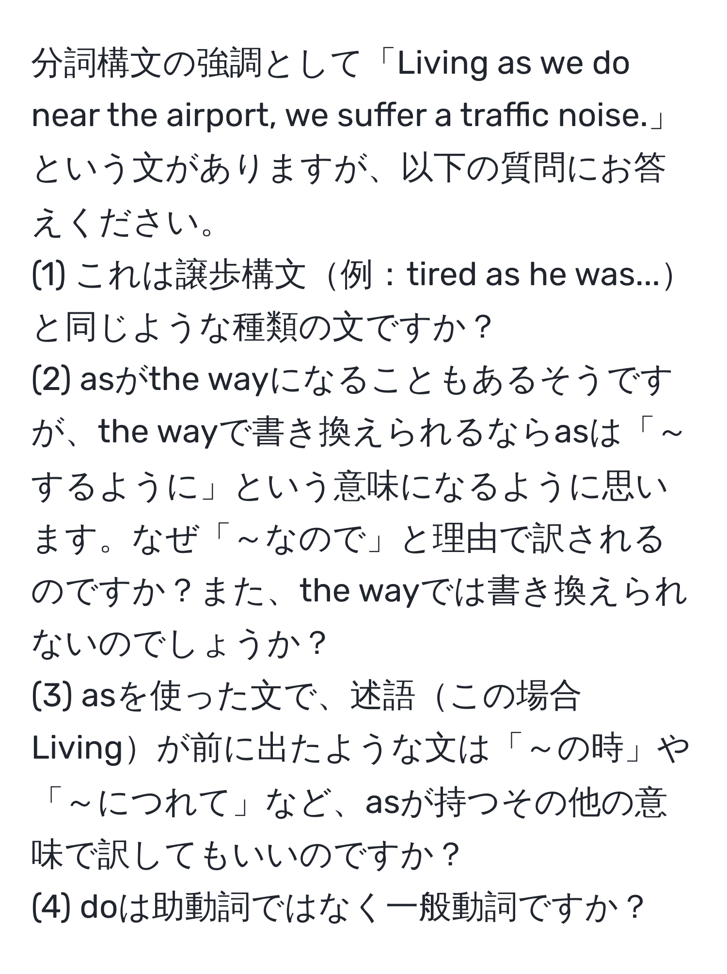 分詞構文の強調として「Living as we do near the airport, we suffer a traffic noise.」という文がありますが、以下の質問にお答えください。  
(1) これは譲歩構文例：tired as he was...と同じような種類の文ですか？  
(2) asがthe wayになることもあるそうですが、the wayで書き換えられるならasは「～するように」という意味になるように思います。なぜ「～なので」と理由で訳されるのですか？また、the wayでは書き換えられないのでしょうか？  
(3) asを使った文で、述語この場合Livingが前に出たような文は「～の時」や「～につれて」など、asが持つその他の意味で訳してもいいのですか？  
(4) doは助動詞ではなく一般動詞ですか？