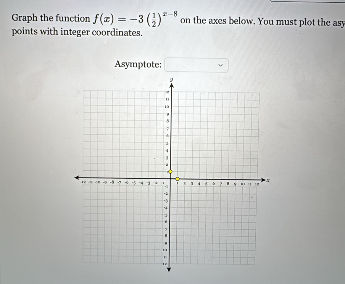 Graph the function f(x)=-3( 1/2 )^x-8 on the axes below. You must plot the asy 
points with integer coordinates. 
Asymptote: □