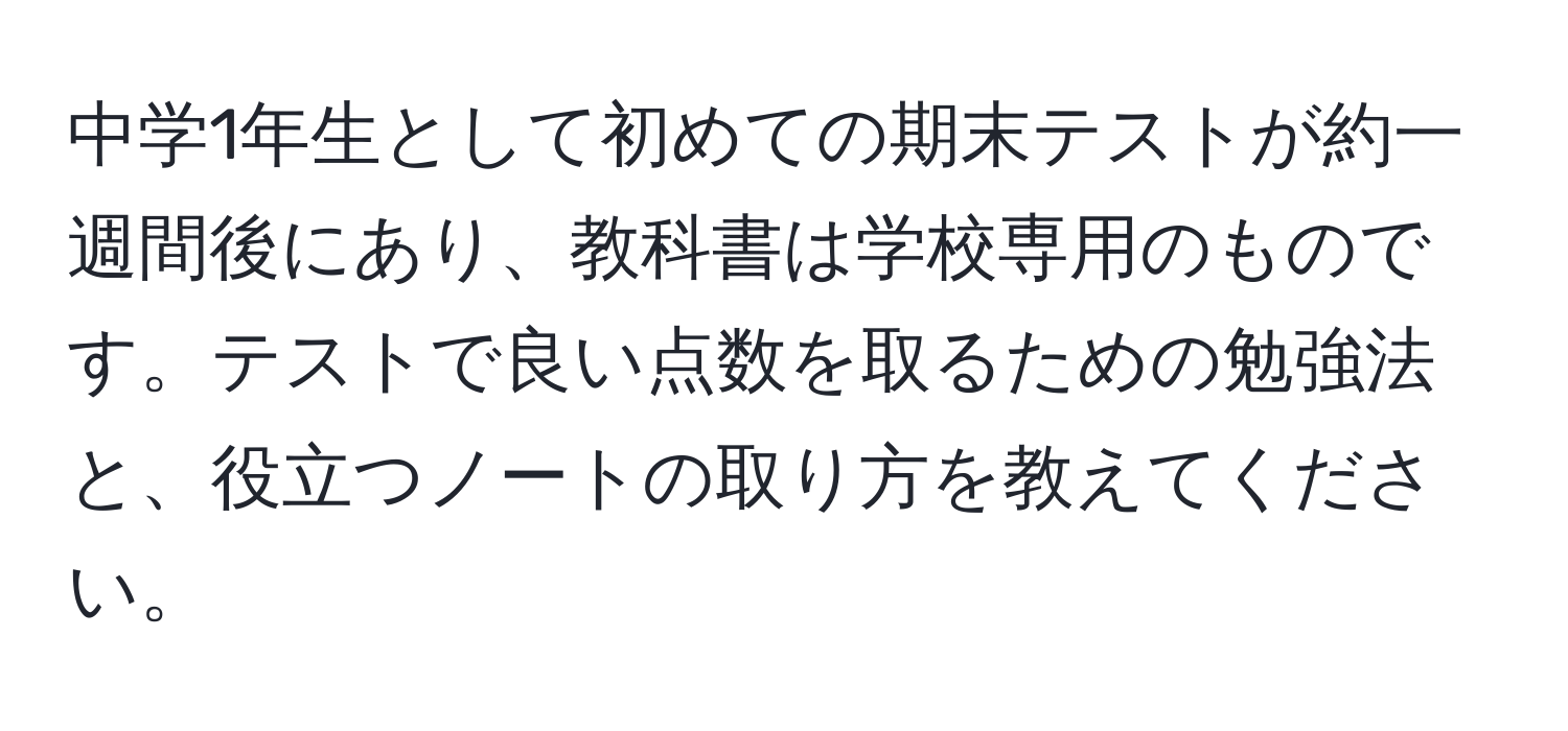 中学1年生として初めての期末テストが約一週間後にあり、教科書は学校専用のものです。テストで良い点数を取るための勉強法と、役立つノートの取り方を教えてください。