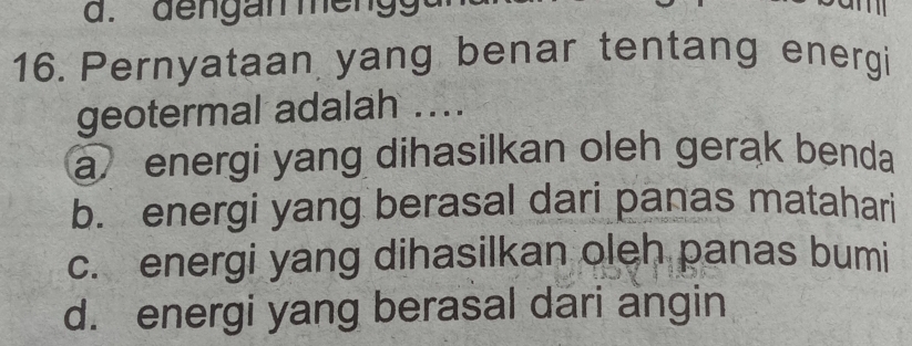 Pernyataan yang benar tentang energi
geotermal adalah ....
a energi yang dihasilkan oleh gerak benda
b. energi yang berasal dari panas matahari
c. energi yang dihasilkan oleh panas bumi
d. energi yang berasal dari angin