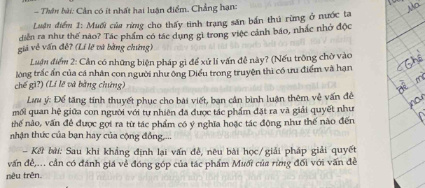 Thân bài: Cần có ít nhất hai luận điểm. Chẳng hạn: 
Luận điểm 1: Muối của rừng cho thấy tình trạng săn bắn thú rừng ở nước ta 
diễn ra như thế nào? Tác phẩm có tác dụng gì trong việc cảnh báo, nhắc nhớ độc 
giả về vấn đề? (Lí lẽ và bằng chứng) 
Luận điểm 2: Cần có những biện pháp gì để xử lí vấn đề này? (Nếu trông chờ vào 
lòng trắc ấn của cá nhân con người như ông Diểu trong truyện thì có ưu điểm và hạn 
chế gì?) (Lí lẽ và bằng chứng) 
Lưu ý: Để tăng tính thuyết phục cho bài viết, bạn cần bình luận thêm về vấn đề 
mối quan hệ giữa con người với tự nhiên đã được tác phẩm đặt ra và giải quyết như 
thế nào, vấn đề được gọi ra từ tác phẩm có ý nghĩa hoặc tác động như thế nào đến 
nhận thức của bạn hay của cộng đồng,... 
- Kết bài: Sau khi khẳng định lại vấn đề, nêu bài học/giải pháp giải quyết 
vấn đề,... cần có đánh giá về đóng góp của tác phẩm Muối của rừng đối với vấn đề 
nêu trên.