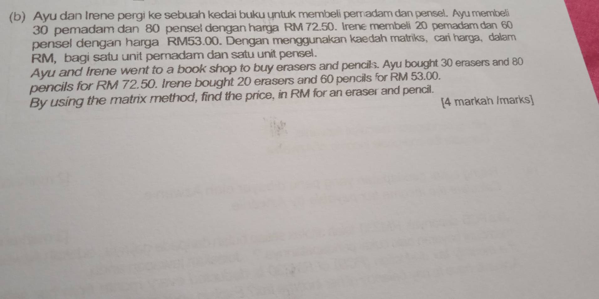 Ayu dan Irene pergi ke sebuah kedai buku untuk membeli pemadam dan pensel. Ayu membeli
30 pemadam dan 80 pensel dengan harga RM 72.50. Irene membeli 20 pemadam dan 60
pensel dengan harga RM53.00. Dengan menggunakan kaedah matriks, cari harga, dalam
RM, bagi satu unit peradam dan satu unit pensel. 
Ayu and Irene went to a book shop to buy erasers and pencils. Ayu bought 30 erasers and 80
pencils for RM 72.50. Irene bought 20 erasers and 60 pencils for RM 53.00. 
By using the matrix method, find the price, in RM for an eraser and pencil. 
[4 markah /marks]