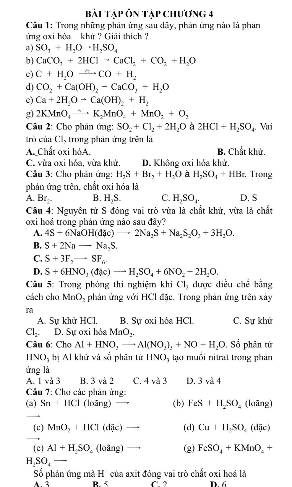 bài Tập ÔN Tập ChươnG 4
Câu 1: Trong những phản ứng sau đây, phản ứng nào là phản
ứng oxi hóa - khử ? Giải thích ?
a) SO_3+H_2Oto H_2SO_4
b) CaCO_3+2HClto CaCl_2+CO_2+H_2O
c) C+H_2Oxrightarrow rho CO+H_2
d) CO_2+Ca(OH)_2to CaCO_3+H_2O
e) Ca+2H_2Oto Ca(OH)_2+H_2
g) 2KMnO_4to K_2MnO_4+MnO_2+O_2
Câu 2: Cho phản ứng: SO_2+Cl_2+2H_2O à 2HCl+H_2SO_4. Vai
trò của Cl_2 trong phản ứng trên là
A. Chất oxi hóA. B. Chất khử.
C. vừa oxi hóa, vừa khử. D. Không oxi hóa khử.
Câu 3: Cho phản ứng: H_2S+Br_2+H_2O à H_2SO_4+HBr. Trong
phản ứng trên, chất oxi hóa là
A. Br_2. B. H_2S. C. H_2SO_4. D. S
Câu 4: Nguyên tử S đóng vai trò vừa là chất khử, vừa là chất
oxi hoá trong phản ứng nào sau đây?
A. 4S+6NaOH(dac)to 2Na_2S+Na_2S_2O_3+3H_2O.
B. S+2Nato Na_2S.
C. S+3F_2to SF_6.
D. S+6HNO_3(dac)to H_2SO_4+6NO_2+2H_2O.
Câu 5: Trong phòng thí nghiệm khí Cl_2 được điều chế bằng
cách cho MnO_2 phản ứng với HCl đặc. Trong phản ứng trên xảy
ra
A. Sự khử HCl. B. Sự oxi hóa HCl. C. Sự khử
Cl_2. D. Sự oxi hóa MnO_2.
Câu 6: Cho Al+HNO_3to Al(NO_3)_3+NO+H_2O. Số phân tử
HNO_3 bị Al khử và số phân tử HNO_3 tạo muối nitrat trong phản
ứng là
A. 1 và 3 B. 3 và 2 C. 4 và 3 D. 3 và 4
Câu 7: Cho các phản ứng:
(a) Sn+HCl (loãng) (b) FeS+H_2SO_4 (loãng)
_
(c) MnO_2+HCl (đặc) (d) Cu+H_2SO_4(dac)
_
(e) Al+H_2SO_4 (loãng) (g) FeSO_4+KMnO_4+
_ H_2SO_4
Số phản ứng mà H^+ của axit đóng vai trò chất oxi hoá là
A. 3 B 5 C. 2 D. 6