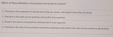 Which of these definitions of precision and recall are correct?
Precision is the proportion of classifications that are correct, and recall is those that are wrong
Precision is the same as true positives and recall is true negatives
Recall is the same as true posicives and precision is true negatives
Precision is the ratio of true positives to positive predictions and recall is the ratio of true positive to all positives