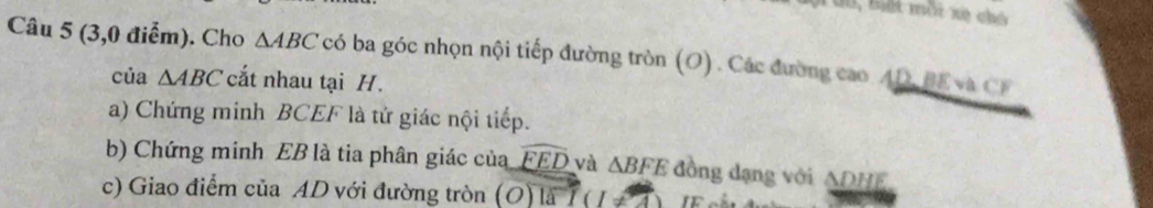 B, Biết mỗi xè chó 
Câu 5 (3,0 điểm). Cho △ ABC có ba góc nhọn nội tiếp đường tròn (O). Các đường cao AD, BE va CF
của △ ABC cất nhau tại H. 
a) Chứng minh BCEF là tứ giác nội tiếp. 
b) Chứng minh EB là tia phân giác của widehat EED và △ BFE đồng dạng với ADHE
c) Giao điểm của AD với đường tròn (O) là T(1!= 4)