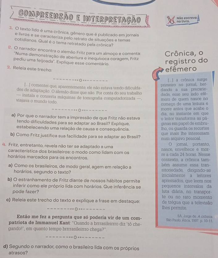 Compreensão e interpretação
Não escreva
no livro.
1. O texto lido é uma crônica, gênero que é publicado em jornais
e livros e se caracteriza pelo retrato de situações e temas
cotidianos. Qual é o tema retratado pela crônica?
2. O narrador encontra o alemão Fritz para um almoço e comenta: Crônica, o
'Numa demonstração de abertura e inequívoca coragem, Fritz
pediu uma feijoada''. Explique esse comentário.
registro do
3. Releia este trecho:
efêmero
[] a crônica surge
[...] comentei que, aparentemente, ele não estava tendo dificulda-
primeiro no jornal, her-
des de adaptação. O alemão disse que não. Por conta do seu trabalho dando a sua precarie-
— instala e conserta máquinas de tomografia computadorizada —. dade, esse seu lado efê-
mero de quem nasce no
viajava o mundo todo.
começo de uma leitura e
○ == --_ morre antes que acabe o
a) Por que o narrador tem a impressão de que Fritz não estava dia, no instante em que
o leitor transforma as pá-
tendo dificuldades para se adaptar ao Brasil? Explique, ginas em papel de embru-
estabelecendo uma relação de causa e consequência. lho, ou guarda os recortes
que mais lhe interessam
b) Como Fritz justifica sua facilidade para se adaptar ao Brasil? num arquivo pessoal.
4. Fritz, entretanto, revela não ter se adaptado a uma O jomal, portanto,
característica dos brasileiros: o modo como lidam com os nasce, envelhece e mor
re a cada 24 horas. Nesse
horários marcados para os encontros. contexto, a crônica tam-
a) Como os brasileiros, de modo geral, agem em relação a bém assume essa tran-
sitoredade, dirigindo-se
horários, segundo o texto? inicialmente a leitores
b) O estranhamento de Fritz diante de nossos hábitos permite apressados, que leem nos
inferir como ele próprio lida com horários. Que inferência se pequenos intervalos da
pode fazer?  luta diária, no transpor-
te ou no raro momento
c) Releia este trecho do texto e explique a frase em destaque: de trégua que a televisão
_
lhes permite.
SA, Jorge de. A crônica.
Então me fez a pergunta que só poderia vir de um com- São Paulo Ática, 1997. p. 10-11.
patriota de Immanuel Kant: 'Quando a brrrasileirrro diz ‘tô che-
gando!', em quanto tempo brrrrasileirrro chega?".
__
d) Segundo o narrador, como o brasileiro lida com os próprios
atrasos?