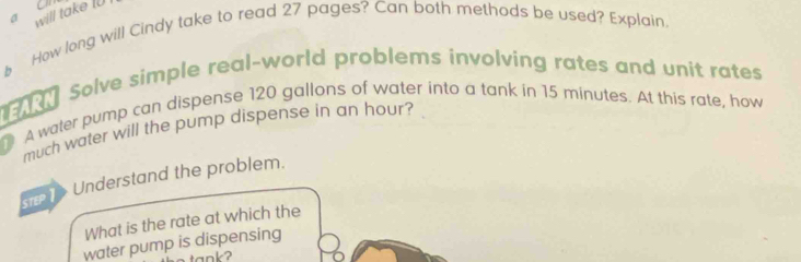 a will take I0 on 
§ How long will Cindy take to read 27 pages? Can both methods be used? Explain. 
e 0 Solve simple real-world problems involving rates and unit rates 
A water pump can dispense 120 gallons of water into a tank in 15 minutes. At this rate, how 
much water will the pump dispense in an hour? 
Understand the problem. 
What is the rate at which the 
water pump is dispensing 
ank?