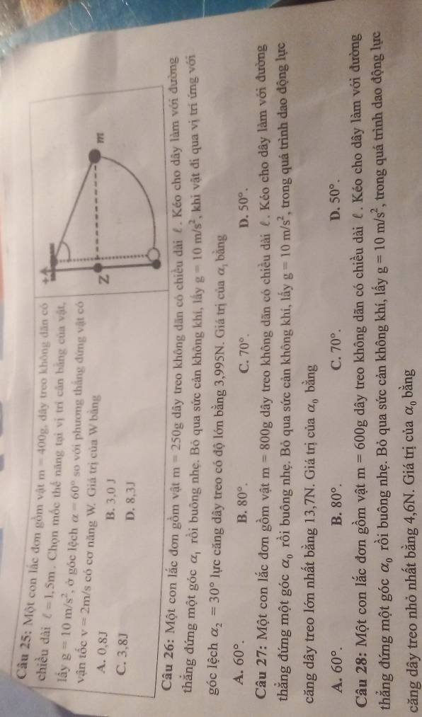 Một con lắc đơn gồm vật m=400g dây treo không dăn có 
chiều dài ell =1,5m. Chọn mốc thế năng tại vị trí căn bằng của vật,
lầy g=10m/s^2 , ở góc lệch alpha =60° so với phương thắng đứng vật có
vận tốc v=2m/s s có cơ năng W. Giá trị của W bằng
A. 0,8J B. 3,0 J
C. 3,8J D. 8,3J
Câu 26: Một con lắc đơn gồm vật m=250g dây treo không dãn có chiều dài £. Kéo cho dây làm với đường
thẳng đứng một góc alpha _1 rồi buông nhẹ. Bỏ qua sức cản không khí, lấy g=10m/s^2 , khi vật đi qua vị trí ứng với
góc lệch alpha _2=30° lực căng dây treo có độ lớn bằng 3,995N. Giá trị của alpha _1 bǎng
A. 60°.
B. 80°. C. 70°. D. 50°.
Câu 27: Một con lắc đơn gồm vật m=800g dây treo không dãn có chiều dài ê. Kéo cho dây làm với đường
thẳng đứng một góc alpha _0 rồi buông nhẹ. Bỏ qua sức cản không khí, lấy g=10m/s^2 , trong quá trình dao động lực
căng dây treo lớn nhất bằng 13,7N. Giá trị của alpha _0 bằng
A. 60°. B. 80°. C. 70°. D. 50°.
Câu 28: Một con lắc đơn gồm vật m=600g dây treo không dãn có chiều dài ℓ . Kéo cho dây làm với đường
thắng đứng một góc alpha _0 rồi buông nhẹ. Bỏ qua sức cản không khí, lấy g=10m/s^2 , trong quá trình dao động lực
căng dây treo nhỏ nhất bằng 4,6N. Giá trị của alpha _0 bằng