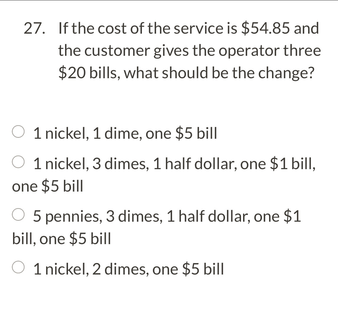 If the cost of the service is $54.85 and
the customer gives the operator three
$20 bills, what should be the change?
1 nickel, 1 dime, one $5 bill
1 nickel, 3 dimes, 1 half dollar, one $1 bill,
one $5 bill
5 pennies, 3 dimes, 1 half dollar, one $1
bill, one $5 bill
1 nickel, 2 dimes, one $5 bill