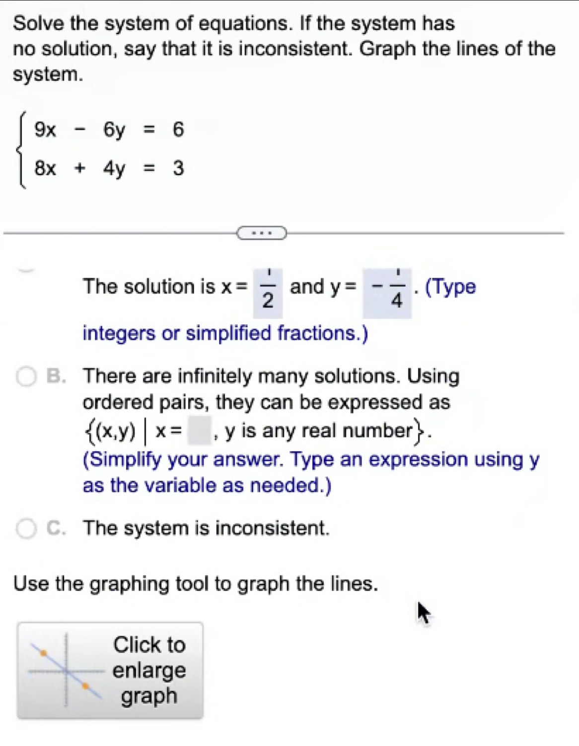 Solve the system of equations. If the system has 
no solution, say that it is inconsistent. Graph the lines of the 
system.
beginarrayl 9x-6y=6 8x+4y=3endarray.
The solution is x= 1/2  and y=- 1/4 . (Type 
integers or simplified fractions.) 
B. There are infinitely many solutions. Using 
ordered pairs, they can be expressed as
 (x,y)|x=□ , y is any real number. 
(Simplify your answer. Type an expression using y
as the variable as needed.) 
C. The system is inconsistent. 
Use the graphing tool to graph the lines. 
Click to 
enlarge 
graph