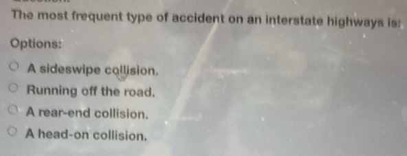 The most frequent type of accident on an interstate highways is:
Options:
A sideswipe callision.
Running off the road.
A rear-end collision.
A head-on collision.