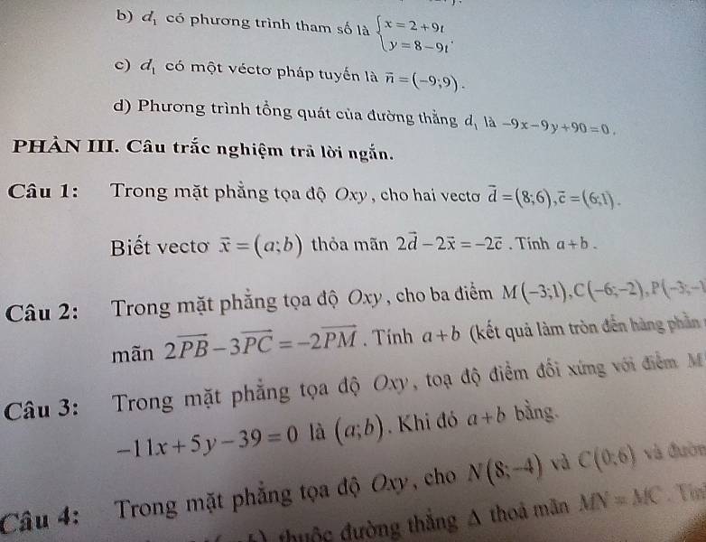 b) d_1 có phương trình tham số là beginarrayl x=2+9t y=8-9tendarray..
c) d_1 có một véctơ pháp tuyến là vector n=(-9;9).
d) Phương trình tổng quát của đường thẳng đị là -9x-9y+90=0. 
PHÀN III. Câu trắc nghiệm trã lời ngắn.
Câu 1: Trong mặt phẳng tọa độ Oxy, cho hai vecto vector d=(8;6), vector c=(6;1). 
Biết vectoơ vector x=(a;b) thỏa mãn 2vector d-2vector x=-2vector c. Tính a+b. 
Câu 2: Trong mặt phẳng tọa độ Oxy, cho ba điểm M(-3;1), C(-6;-2), P(-3;-1
mãn 2vector PB-3vector PC=-2vector PM. Tính a+b (kết quả làm tròn đến hàng phần
Câu 3: Trong mặt phẳng tọa độ Oxy, toạ độ điểm đối xứng với điểm M
-11x+5y-39=0 là (a;b).Khi đó a+b bằng.
Câu 4: Trong mặt phẳng tọa độ Oxy, cho N(8;-4) và C(0,6) và đườn
thuộc đường thắng A thoá mãn MN=MC. Tín