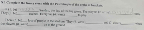 Complete the funny story with the Past Simple of the verbs in brackets. 
It (1. be)_ Sunday, the day of the big game. The players (2. arrive)_ early . 
They (3. be) _excited. Everyone (4. want)_ to play. 
There (5. be)_ lots of people in the stadium. They (6. wave) and (7. cheer) 
the players (8. walk)_ on to the ground. __when