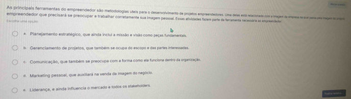 As principais ferramentas do empreendedor são metodologias uteis para o desenvolvimento de projetos empreendedores. Uma delas está relacionada com a imagem da empresa sa cual para pe nim a p
empreendedor que precisará se preocupar e trabalhar corretamente sua imagem pessoal. Essas atividades fazem parte da ferramenta necessária ao empreendedors
E scolha uma epção
a. Planejamento estratégico, que ainda inclui a missão e visão como peças fundamentais.
b. Gerenciamento de projetos, que também se ocupa do escopo e das partes interessadas
c. Comunicação, que também se preocupa com a forma como ela funciona dentro da organização.
d. Marketing pessoal, que auxiliará na venda da imagem do negócio.
e. Liderança, e ainda influencia o mercado e todos os stakeholders
Pnadza artatn