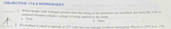 OBJECTIVE 114.2 WORKSHEET
_1. When lamps with wattages greater than the rating of the luminairs are installed; the lamp life will be
reduced because a higher vofnge is being applied to the lamp.
a. True b. Fulse
_2. If a ballast is rated to operate at 277 volts but can tolerate (without damaging effects) a +5% to a ~7%