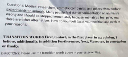 Medical researchers, cosmetic companies, and others often perform 
experiments on animals. Many people feel that experimentation on animals is 
wrong and should be stopped immediately because animals do feel pain, and 
there are other alternatives. How do you feel? State your position and explain 
your reasons. 
TRANSITION WORDS First, to start, in the first place, in my opinion, I 
believe, additionally, in addition Furthermore, Next, Morcover, In conclusion 
or finally. 
DIRECTIONS: Please use the transition words above in your essay writing.