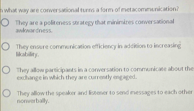 what way are conversational turns a form of metacommunication?
They are a politeness strategy that minimizes conversational
awkwardness.
They ensure communication efficiency in addition to increasing
likability.
They allow participants in a conversation to communicate about the
exchange in which they are currently engaged.
They allow the speaker and listener to send messages to each other
nonverbally.