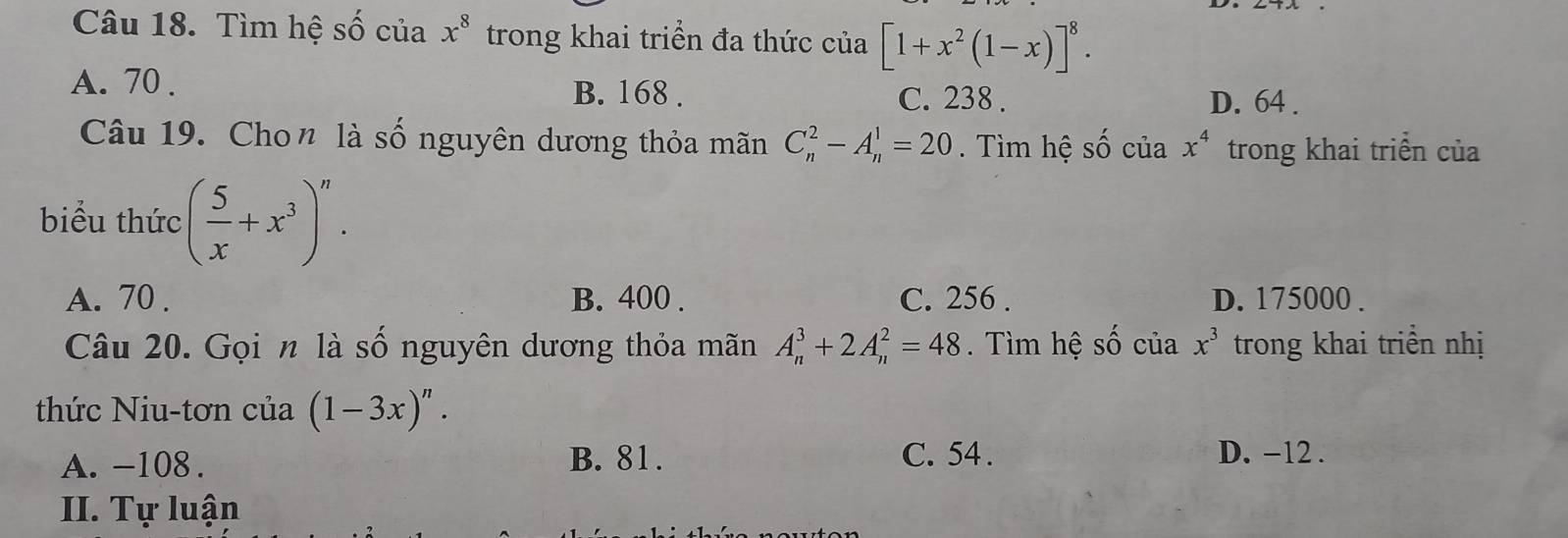 Tìm hệ shat O cuax^8 trong khai triển đa thức của [1+x^2(1-x)]^8.
A. 70.
B. 168. C. 238. D. 64.
Câu 19. Chon là số nguyên dương thỏa mãn C_n^(2-A_n^1=20 Tìm hệ số của x^4) trong khai triển của
biểu thức ( 5/x +x^3)^n.
A. 70. B. 400. C. 256. D. 175000.
Câu 20. Gọi n là số nguyên dương thỏa mãn A_n^(3+2A_n^2=48. Tìm hệ số của x^3) trong khai triền nhị
thức Niu-tơn của (1-3x)^n.
A. -108. B. 81. C. 54. D. -12.
II. Tự luận