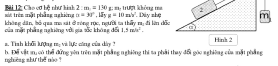 Cho cơ hệ như hình 2:m_1=130 g; m_2 trượt không ma 
sát trên mặt phẳng nghiêng alpha =30° , lãy g=10m/s^2. Dây nhẹ 
không dãn, bỏ qua ma sát ở ròng rọc, người ta thấy m_2 đi lên dốc 
của mặt phẳng nghiêng với gia tốc không đổi 1.5m/s^2. 
a. Tính khối lượng m_2 và lực căng của dây ? 
b. Để vật m_2 có thể đứng yên trên mặt phẳng nghiêng thi ta phải thay đổi góc nghiêng của mặt phẳng 
nghiêng như thế nào ?