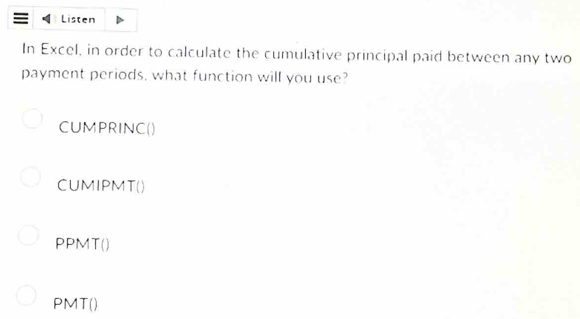 Listen 
In Excel, in order to calculate the cumulative principal paid between any two 
payment periods, what function will you use? 
CUMPRINC() 
CUMIPMT() 
PPMT() 
PMT()