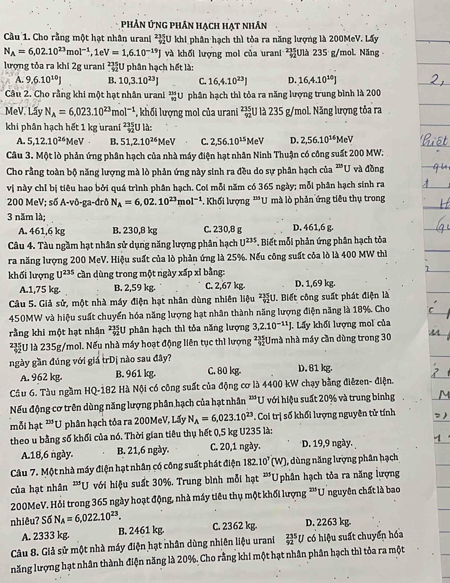 PhÂn ỨnG phân hạch hạt nhân
Cầu 1. Cho rằng một hạt nhân urani beginarrayr 235 92endarray U khi phân hạch thì tỏa ra năng lượng là 200MeV. Lấy
N_A=6,02.10^(23)mol^(-1),1eV=1,6.10^(-19)J và khối lượng mol của urani ²Ulà 235 g/mol. Năng·
lượng tỏa ra khi 2g urani _(.92)^(235)U phân hạch hết là:
A. 9,6.10^(10)J B. 10,3.10^(23)J C. 16,4.10^(23)J D. 16,4.10^(10)J
Câu 2. Cho rằng khi một hạt nhân urani _(92)^(235)U phân hạch thì tỏa ra năng lượng trung bình là 200
MeV. Lấy N_A=6,023.10^(23)mol^(-1) *, khối lượng mol của urani _(92)^(235)U là 235 g/mol. Năng lượng tỏa ra
khi phân hạch hết 1 kg uraní _(92)^(235)Ula.
A. 5,12.10^(26)MeV B. 51,2.10^(26)MeV C. 2,56.10^(15)MeV D. 2,56.10^(16)MeV
Câu 3. Một lò phản ứng phân hạch của nhà máy điện hạt nhân Ninh Thuận có công suất 200 MW:
Cho rằng toàn bộ năng lượng mà lò phản ứng này sinh ra đều do sự phân hạch của^(235)U và đồng
vị này chỉ bị tiêu hao bởi quá trình phân hạch. Coi mỗi năm có 365 ngày; mỗi phân hạch sinh ra
200 MeV; s6'A-vhat 0-ga-drhat 0 N_A=6,02.10^(23)mol^(-1) Khối lượng '''U mà lò phản ứng tiêu thụ trong
3 năm là;
A. 461,6 kg B. 230,8 kg C. 230,8 g D. 461,6 g.
Câu 4. Tàu ngầm hạt nhân sử dụng năng lượng phân hạch U^(235). Biết mỗi phản ứng phân hạch tỏa
ra năng lượng 200 MeV. Hiệu suất của lò phản ứng là 25%. Nếu công suất cỏa lò là 400 MW thì
khối lượng U^(235) cần dùng trong một ngày xấp xỉ bằng:
A.1,75 kg. B. 2,59 kg. C. 2,67 kg. D. 1,69 kg.
Câu 5. Giả sử, một nhà máy điện hạt nhân dùng nhiên liệu _(92)^(235)U J. Biết công suất phát điện là
450MW và hiệu suất chuyển hóa năng lượng hạt nhân thành năng lượng điện năng là 18%. Cho
rằng khi một hạt nhân ²U phân hạch thì tỏa năng lượng 3,2.10^(-11)J J. Lấy khối lượng mol của
²U là 235g/mol. Nếu nhà máy hoạt động liên tục thì lượng beginarrayr 235 92endarray :Umà nhà máy cần dùng trong 30
ngày gần đúng với giá trDị nào sau đây?
A. 962 kg. B. 961 kg. C. 80 kg.
D. 81 kg.
Câu 6. Tàu ngầm HQ-182 Hà Nội có công suất của động cơ là 4400 kW chạy bằng điêzen- điện.
Nếu động cơ trên dùng năng lượng phân hạch của hạt nhân 23 *U với hiệu suất 20% và trung binhg
mỗi hạt ²*U phân hạch tỏa ra 200MeV, Lấy N_A=6,023.10^(23). Coi trị số khối lượng nguyên tử tính
theo u bằng số khối của nó. Thời gian tiêu thụ hết 0,5 kg U235 là:
A.18,6 ngày. B. 21,6 ngày. C. 20,1 ngày. D. 19,9 ngày.
Câu 7. Một nhà máy điện hạt nhân có công suất phát điện 182.10^7(W) , dùng năng lượng phân hạch
của hạt nhân^(235)U * với hiệu suất 30%. Trung bình mỗi hạt 235 *Uphân hạch tỏa ra năng lượng
200MeV. Hỏi trong 365 ngày hoạt động, nhà máy tiêu thụ một khối lượng ²'U nguyên chất là bao
nhiêu? Số N_A=6,022.10^(23).
A. 2333 kg. B. 2461 kg. C. 2362 kg. D. 2263 kg.
Câu 8. Giả sử một nhà máy điện hạt nhân dùng nhiên liệu urani _(92)^(235)U có hiệu suất chuyển hóa
năng lượng hạt nhân thành điện năng là 20%. Cho rằng khi một hạt nhân phân hạch thì tỏa ra một