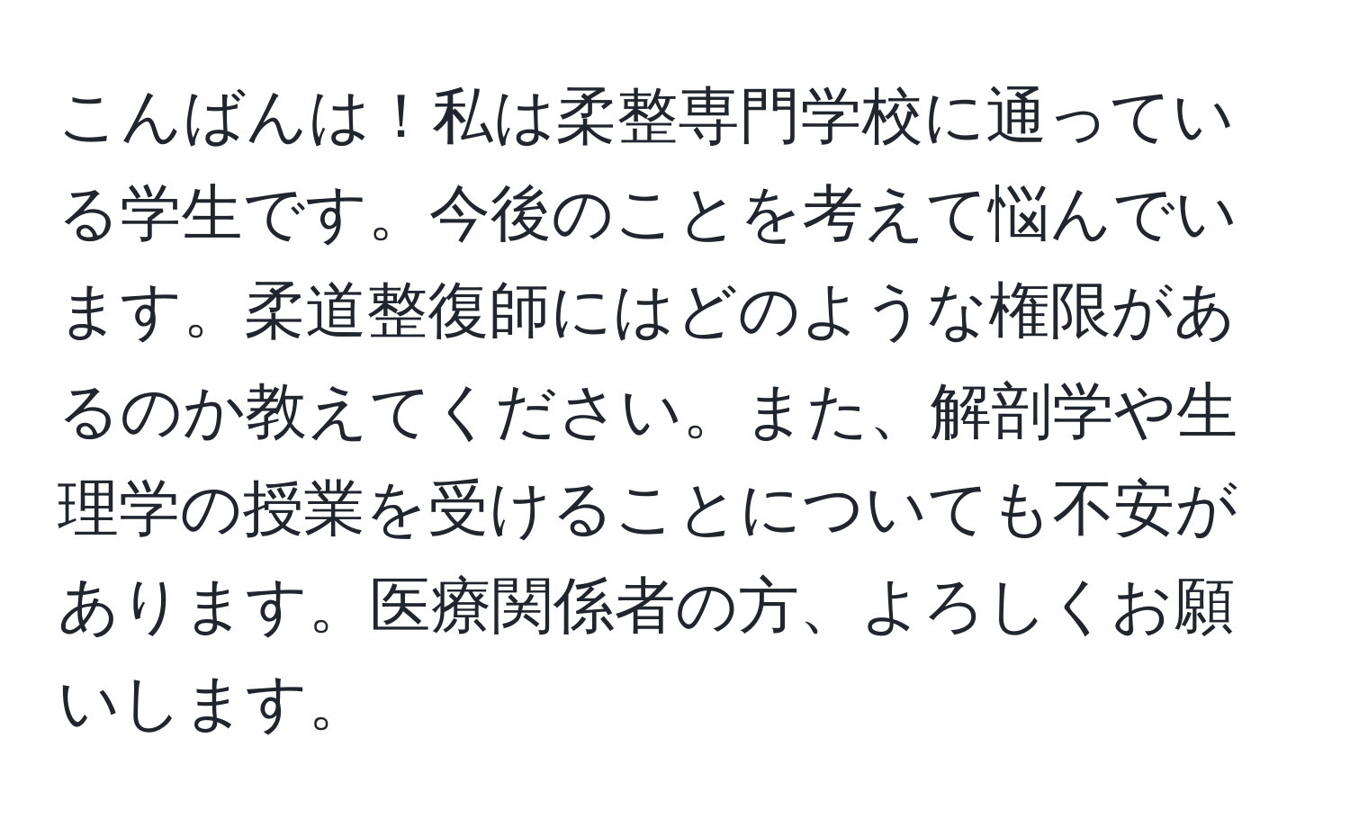 こんばんは！私は柔整専門学校に通っている学生です。今後のことを考えて悩んでいます。柔道整復師にはどのような権限があるのか教えてください。また、解剖学や生理学の授業を受けることについても不安があります。医療関係者の方、よろしくお願いします。