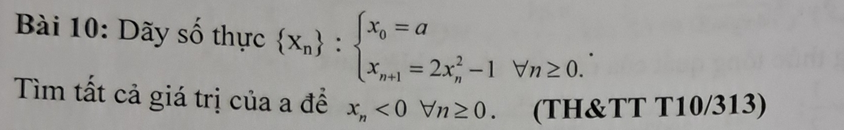 Dãy số thực  x_n :beginarrayl x_0=a x_n+1=2x_n^(2-1forall n≥ 0.endarray).
Tìm tất cả giá trị của a để x_n<0forall n≥ 0. (TH&TT T10/313)