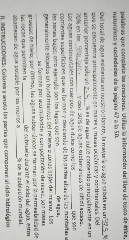 palabras que completa las oraciones. Utiliza la información del libro de texto de ética, 
naturaleza y sociedades de la página 47 a la 50. 
Del total de agua existente en nuestro planeta, la mayoría es agua salada en un _ %
que se encuentra principalmente en mares y masas oceánicas y continentales. Del 
anterior porcentaje sólo un _ % es de agua dulce contenido principalmente en un
70% en los _y casi 30% de aguas subterráneas de difícil acceso. 
Las aguas continentales son cuerpos de agua dulce como los _que son 
corrientes superficiales que se forman y desciende de las partes altas de las montañas a 
las zonas bajas; otro ejemplo son los lagos que son_ 
de agua, 
generalmente alojados en hundimientos del relieve o zonas bajas del mismo. Los 
_ 
se forman por acumulación y compactación de nieve, son masas 
gruesas de hielo; por último, las aguas subterráneas se forman por la permeabilidad de 
las rocas que permiten la _del subsuelo durante el ciclo del agua, estos 
abastecen de agua potable por los menos a _ % de la población mundial. 
II. INSTRUCCIONES: Colorea y anota las partes que componen al ciclo hidrológico