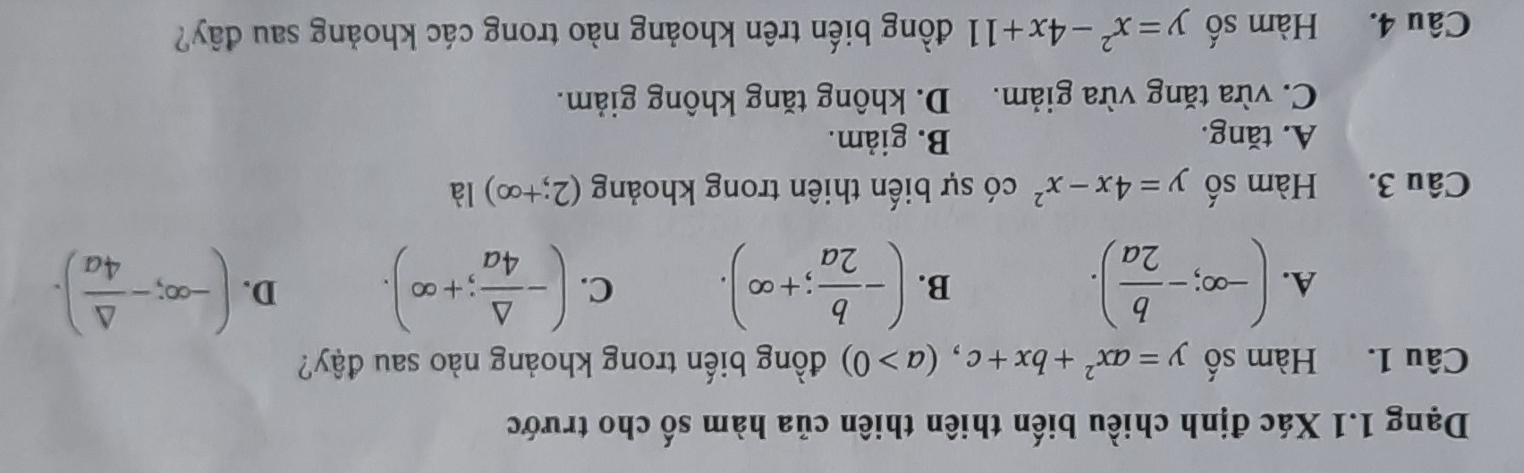 Dạng 1.1 Xác định chiều biến thiên thiên của hàm số cho trước
Câu 1. Hàm số y=ax^2+bx+c, (a>0) đồng biến trong khoảng nào sau đậy?
A. (-∈fty ;- b/2a ). (- b/2a ;+∈fty ). (- △ /4a ;+∈fty ). (-∈fty ;- △ /4a ). 
B.
C.
D.
Câu 3. Hàm số y=4x-x^2 có sự biến thiên trong khoảng (2;+∈fty ) là
A. tăng. B. giảm.
C. vừa tăng vừa giảm. D. không tăng không giảm.
Câu 4. Hàm số y=x^2-4x+11 đồng biến trên khoảng nào trong các khoảng sau đây?