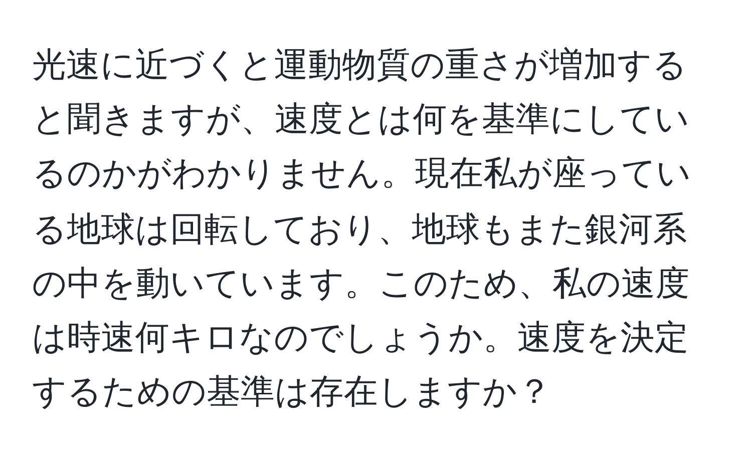 光速に近づくと運動物質の重さが増加すると聞きますが、速度とは何を基準にしているのかがわかりません。現在私が座っている地球は回転しており、地球もまた銀河系の中を動いています。このため、私の速度は時速何キロなのでしょうか。速度を決定するための基準は存在しますか？