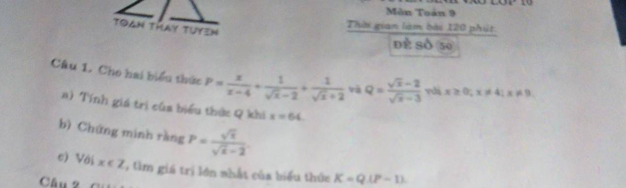 Môn Toán 9 
ton thay tuyen 
Thời gian làm bài 120 phút 
Đề Số 50 
Câu 1. Cho hai biểu thức P= x/x-4 + 1/sqrt(x)-2 + 1/sqrt(x)+2  và Q= (sqrt(x)-2)/sqrt(x)-3  vdi x≥ 0; x!= 4; x!= 9
a) Tính giá trị của biểu thức Q khi x=64
bì Chứng minh ràng P= sqrt(x)/sqrt(x)-2 
c) Với x∈ Z âm giá trị lớn nhất của biểu thức K=Q(P-1)
Cầu 2