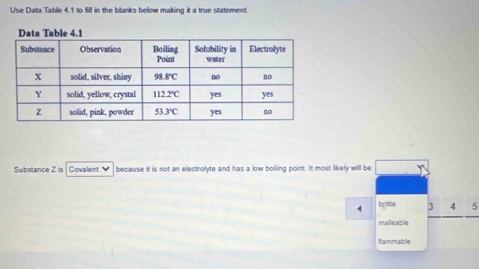 Use Data Table 4.1 to fill in the blanks below making it a true statement.
Substance Z is Covalent   because it is not an electrolyte and has a low boiling point. It most likely will be
brittle 3 4 5
malleable
flammable