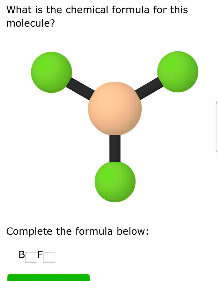 What is the chemical formula for this 
molecule? 
Complete the formula below:
B□ F□