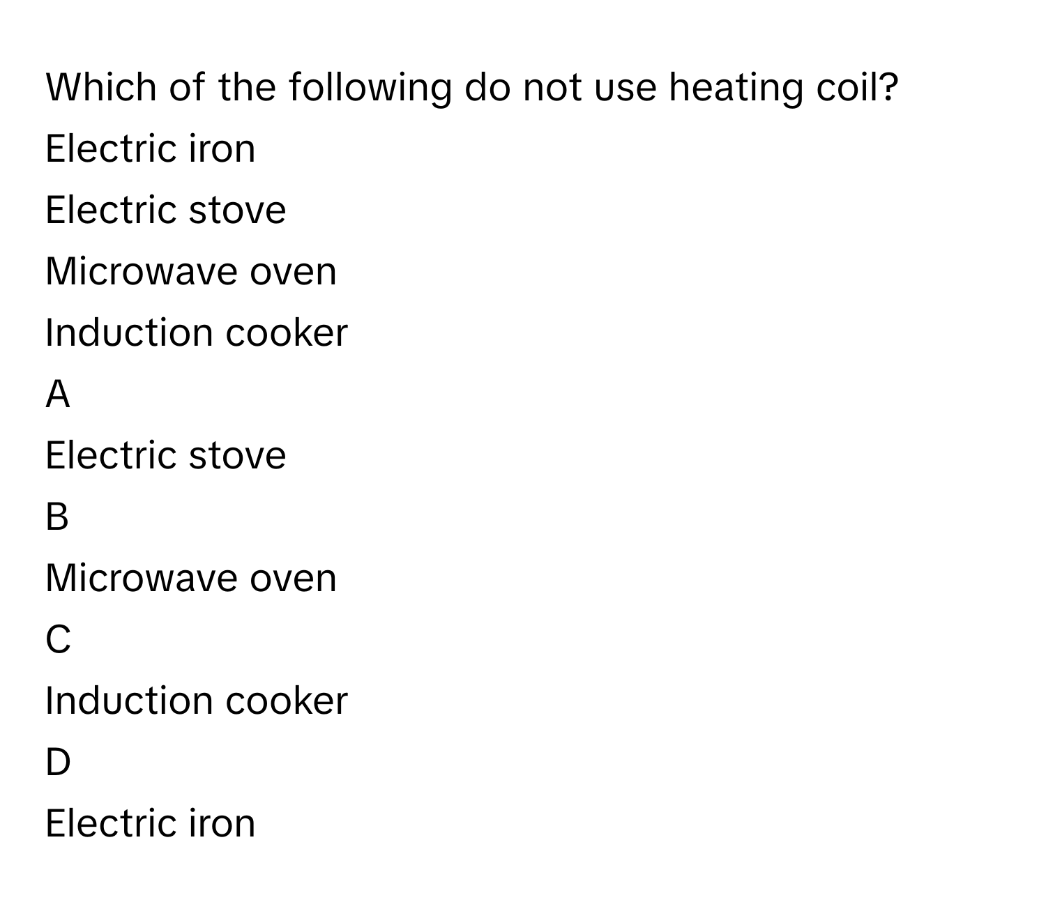 Which of the following do not use heating coil?
Electric iron

Electric stove

Microwave oven

Induction cooker


A  
Electric stove
 


B  
Microwave oven
 


C  
Induction cooker
 


D  
Electric iron