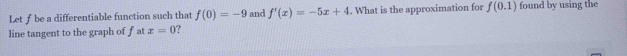 Letf be a differentiable function such that f(0)=-9 and f'(x)=-5x+4. What is the approximation for f(0.1) found by using the 
line tangent to the graph of f at x=0