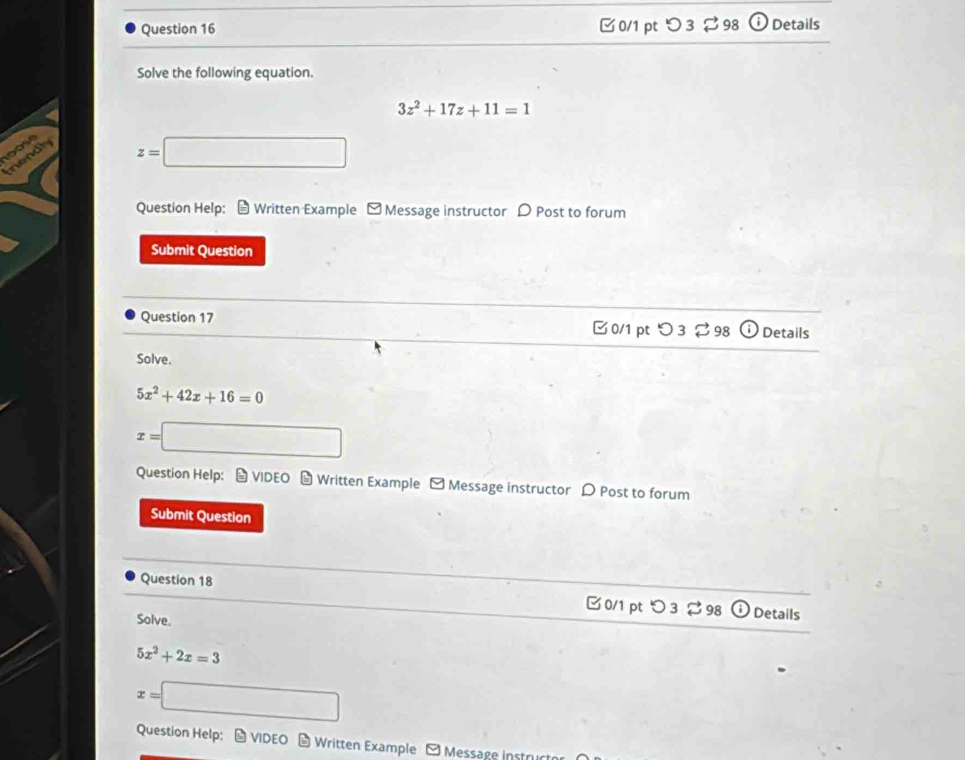 □0/1 pt つ 3 ⇄ 98 (i Details 

Solve the following equation.
3z^2+17z+11=1
100sé 
mendly
z= □ 
Question Help: Written Example - Message instructor D Post to forum 
Submit Question 
Question 17 □0/1 pt つ 3 ⇄ 98 Details 
Solve.
5x^2+42x+16=0
x=□
Question Help: # VIDEO - Written Example - Message instructor D Post to forum 
Submit Question 
Question 18 □ 0/1 pt つ 3 98 Details 
Solve.
5x^2+2x=3
x=□
Question Help: # VIDEO # Written Example - Message instruct
