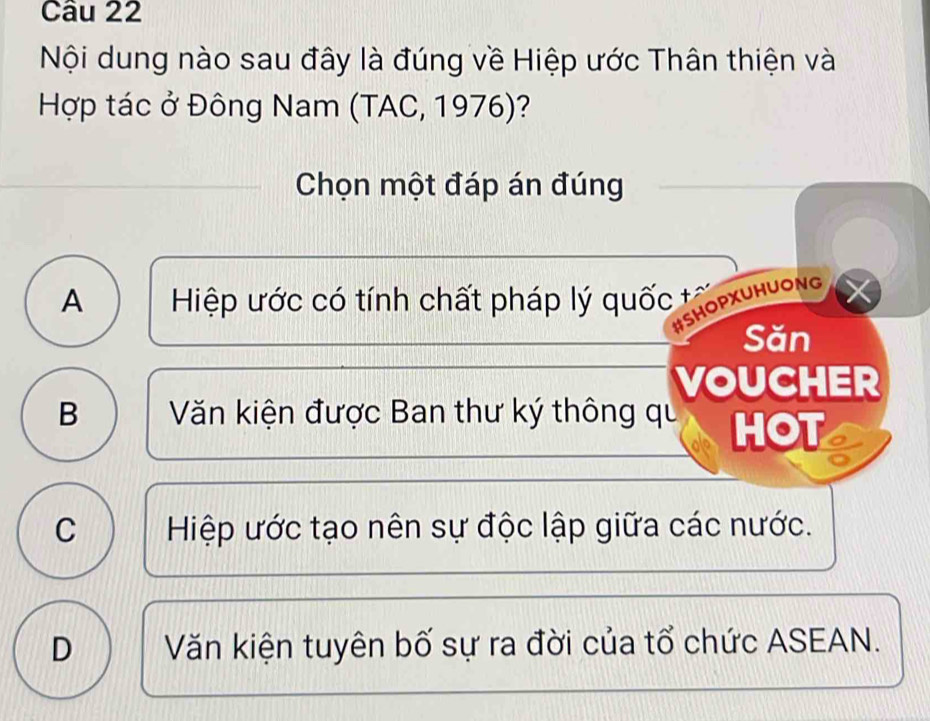 Nội dung nào sau đây là đúng về Hiệp ước Thân thiện và
Hợp tác ở Đông Nam (TAC, 1976)?
Chọn một đáp án đúng
A Hiệp ước có tính chất pháp lý quốc tả
#SHOPXUHUONG
Săn
VOUCHER
B Văn kiện được Ban thư ký thông qu HOT
C Hiệp ước tạo nên sự độc lập giữa các nước.
D Văn kiện tuyên bố sự ra đời của tổ chức ASEAN.