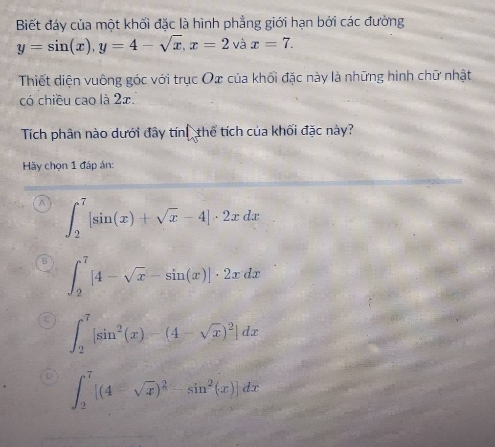 Biết đáy của một khối đặc là hình phẳng giới hạn bới các đường
y=sin (x), y=4-sqrt(x), x=2sqrt(a) 、 x=7. 
Thiết diện vuông góc với trục Ox của khối đặc này là những hình chữ nhật
có chiều cao là 2æ.
Tích phân nào dưới đây tín thể tích của khối đặc này?
Hãy chọn 1 đáp án:
A ∈t _2^(7[sin (x)+sqrt x)-4]· 2xdx
∈t _2^(7[4-sqrt x)-sin (x)]· 2xdx
∈t _2^(7[sin ^2)(x)-(4-sqrt(x))^2]dx
∈t _2^(7[(4-sqrt(x))^2)-sin^2(x)]dx