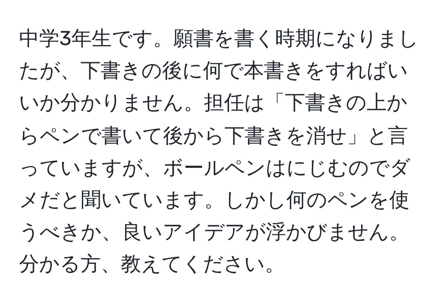 中学3年生です。願書を書く時期になりましたが、下書きの後に何で本書きをすればいいか分かりません。担任は「下書きの上からペンで書いて後から下書きを消せ」と言っていますが、ボールペンはにじむのでダメだと聞いています。しかし何のペンを使うべきか、良いアイデアが浮かびません。分かる方、教えてください。