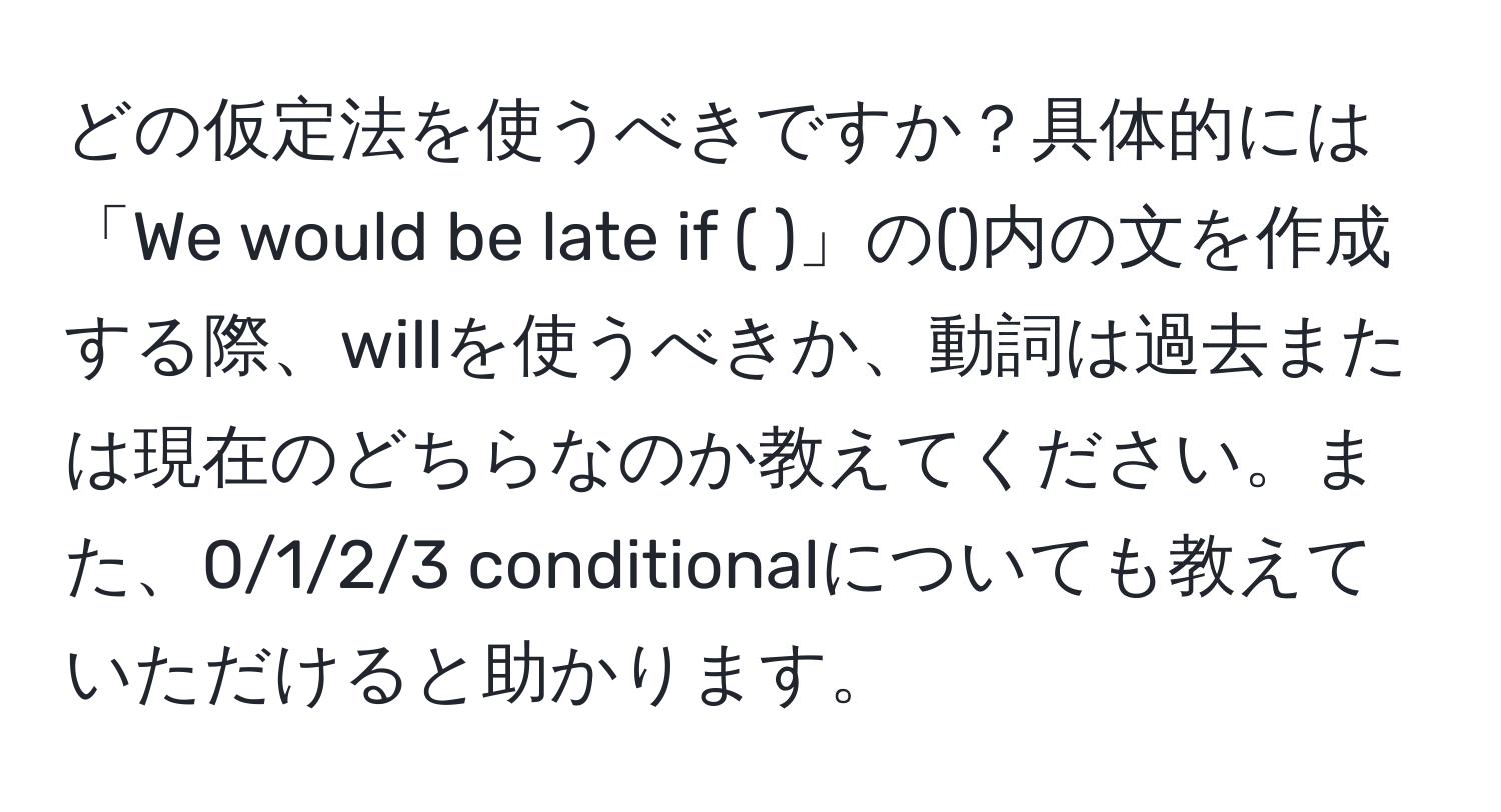 どの仮定法を使うべきですか？具体的には「We would be late if ( )」の()内の文を作成する際、willを使うべきか、動詞は過去または現在のどちらなのか教えてください。また、0/1/2/3 conditionalについても教えていただけると助かります。