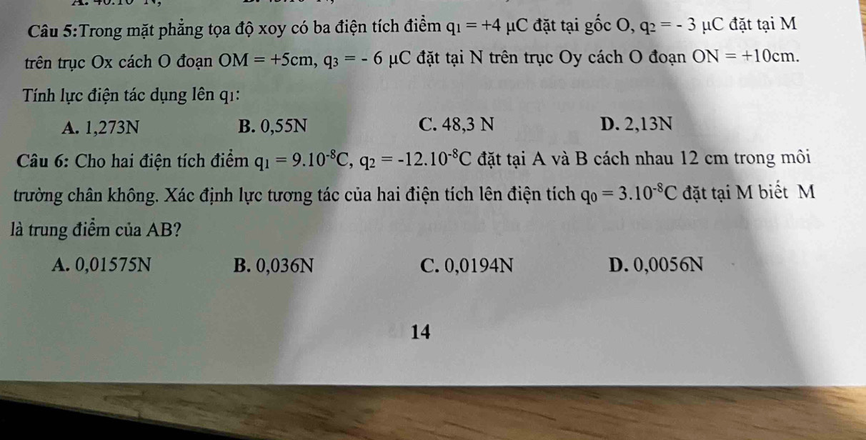 Trong mặt phẳng tọa độ xoy có ba điện tích điểm q_1=+4mu C đặt tại ghat 0CO, q_2=-3mu C đặt tại M
trên trục Ox cách O đoạn OM=+5cm, q_3=-6 μC đặt tại N trên trục Oy cách O đoạn ON=+10cm. 
Tính lực điện tác dụng lên q1:
A. 1,273N B. 0,55N C. 48,3 N D. 2,13N
* Câu 6: Cho hai điện tích điểm q_1=9.10^(-8)C, q_2=-12.10^(-8)C đặt tại A và B cách nhau 12 cm trong môi
trường chân không. Xác định lực tương tác của hai điện tích lên điện tích q_0=3.10^(-8)C đặt tại M biết M
là trung điểm của AB?
A. 0,01575N B. 0,036N C. 0,0194N D. 0,0056N
14