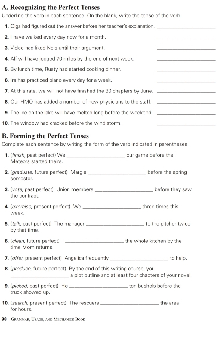 Recognizing the Perfect Tenses 
Underline the verb in each sentence. On the blank, write the tense of the verb. 
1. Olga had figured out the answer before her teacher’s explanation._ 
2. I have walked every day now for a month. 
_ 
3. Vickie had liked Nels until their argument. 
_ 
4. Alf will have jogged 70 miles by the end of next week._ 
5. By lunch time, Rusty had started cooking dinner._ 
6. Ira has practiced piano every day for a week._ 
7. At this rate, we will not have finished the 30 chapters by June._ 
8. Our HMO has added a number of new physicians to the staff._ 
9. The ice on the lake will have melted long before the weekend._ 
10. The window had cracked before the wind storm._ 
B. Forming the Perfect Tenses 
Complete each sentence by writing the form of the verb indicated in parentheses. 
1. (finish, past perfect) We _our game before the 
Meteors started theirs. 
2. (graduate, future perfect) Margie _before the spring 
semester. 
3. (vote, past perfect) Union members _before they saw 
the contract. 
4. (exercise, present perfect) We _three times this 
week. 
5. (talk, past perfect) The manager_ to the pitcher twice 
by that time. 
6. (clean, future perfect) I _the whole kitchen by the 
time Mom returns. 
7. (offer, present perfect) Angelica frequently _to help. 
8. (produce, future perfect) By the end of this writing course, you 
_a plot outline and at least four chapters of your novel. 
9. (picked, past perfect) He _ten bushels before the 
truck showed up. 
10. (search, present perfect) The rescuers _the area 
for hours. 
98 Grammar, Usage, and Mechanics Book