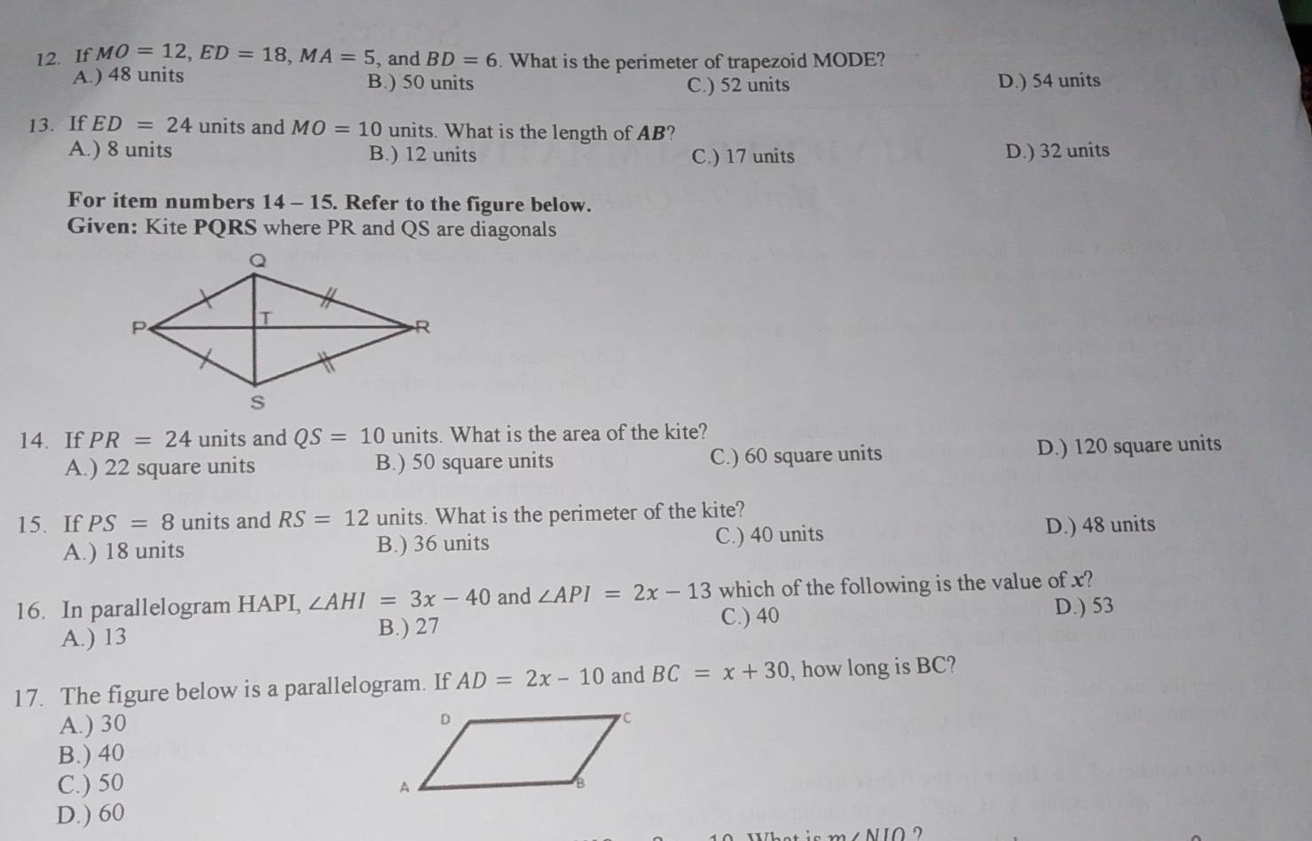 If MO=12, ED=18, MA=5 , and BD=6. What is the perimeter of trapezoid MODE?
A.) 48 units B.) 50 units C.) 52 units D.) 54 units
13. If ED=24 units and MO=10 units. What is the length of AB?
A.) 8 units B.) 12 units C.) 17 units D.) 32 units
For item numbers 14 - 15. Refer to the figure below.
Given: Kite PQRS where PR and QS are diagonals
14. If PR=24 units and QS=10 units. What is the area of the kite?
A.) 22 square units B.) 50 square units C.) 60 square units D.) 120 square units
15. If PS=8 units and RS=12 units. What is the perimeter of the kite?
A.) 18 units B.) 36 units C.) 40 units
D.) 48 units
16. In parallelogram HAPI, ∠ AHI=3x-40 and ∠ API=2x-13 which of the following is the value of x?
A.) 13
B.) 27 D.) 53
C.) 40
17. The figure below is a parallelogram. If AD=2x-10 and BC=x+30 , how long is BC?
A.) 30
B.) 40
C.) 50
D.) 60
AIIO