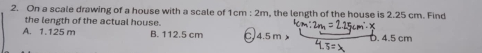 On a scale drawing of a house with a scale of 1cm:2m , the length of the house is 2.25 cm. Find
the length of the actual house.
A. 1.125 m B. 112.5 cm C. 4.5 m D. 4.5 cm