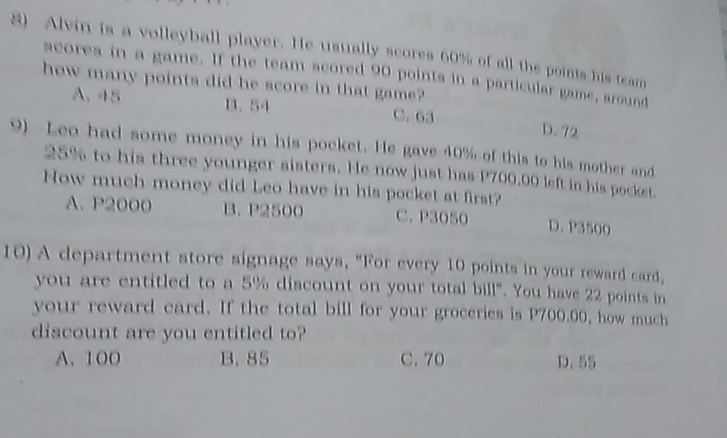 Alvin is a volleyball player. He usually scores 60% of all the points his team
scores in a game. If the team scored 90 points in a particular game, around
how many points did he score in that game?
A. 45 B. 54 C. 63 D. 72
9) Leo had some money in his pocket. He gave 40% of this to his mother and
25% to his three younger sisters. He now just has P700,00 left in his pocket.
How much money did Leo have in his pocket at first?
A. P2000 B. P2500 C. P3050 D. P3500
10) A department store signage says, "For every 10 points in your reward card,
you are entitled to a 5% discount on your total bill". You have 22 points in
your reward eard. If the total bill for your groceries is P700.00, how much
discount are you entitled to?
A. 100 B. 85 C. 70 D. 55