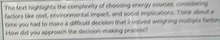 The text highlights the complexity of chooding energy sources, consideting 
factors like cost, environmental impact, and social implications. Think about a 
time you had to make a difficult decision that in volved weighing multiple facton . 
How did you appreach the decision-making preces?