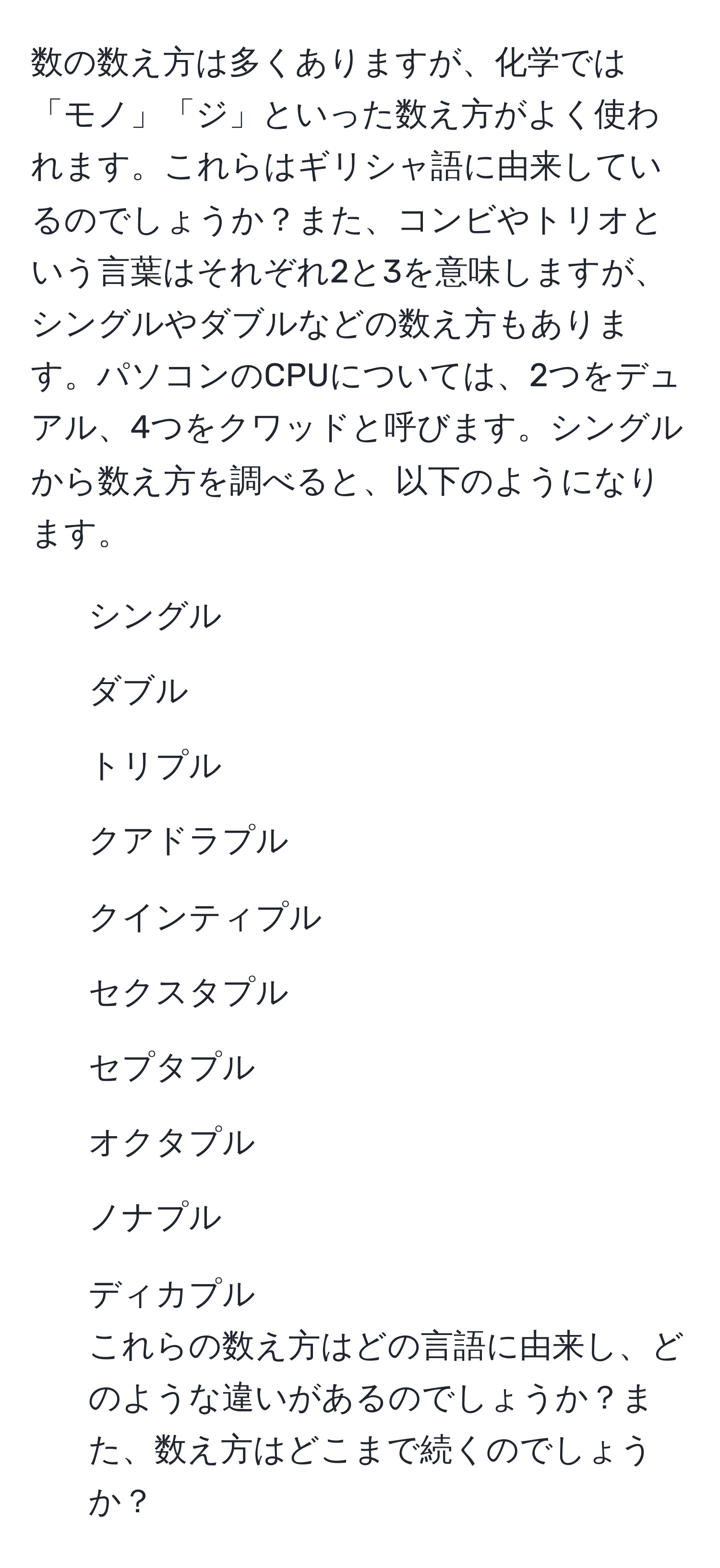 数の数え方は多くありますが、化学では「モノ」「ジ」といった数え方がよく使われます。これらはギリシャ語に由来しているのでしょうか？また、コンビやトリオという言葉はそれぞれ2と3を意味しますが、シングルやダブルなどの数え方もあります。パソコンのCPUについては、2つをデュアル、4つをクワッドと呼びます。シングルから数え方を調べると、以下のようになります。  
1. シングル  
2. ダブル  
3. トリプル  
4. クアドラプル  
5. クインティプル  
6. セクスタプル  
7. セプタプル  
8. オクタプル  
9. ノナプル  
10. ディカプル  
これらの数え方はどの言語に由来し、どのような違いがあるのでしょうか？また、数え方はどこまで続くのでしょうか？