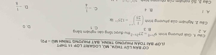 Cơ BẢN LũY tHừA, Mũ, LOGARIT Lớp 11 tHPT
(LớP BÀI TOÁN PHƯơNG TRÌNH, BÁT PHƯơNG TRÌNH Moverline U-P2)
Câu 1. Giải phương trình 9^(|x+1|)=27^(2x-2) thu được tổng các nghiệm bằng
B. 3
A. 2 C. 1 D. 0
Câu 2. Nghiệm của phương trình ( 1/25 )^x+1=125^(2x) là:
A. I B. 4 C. - 1/4  - 1/8 
D.
Câu 3 Số nghiêm của phượn 22x^2-7x+5