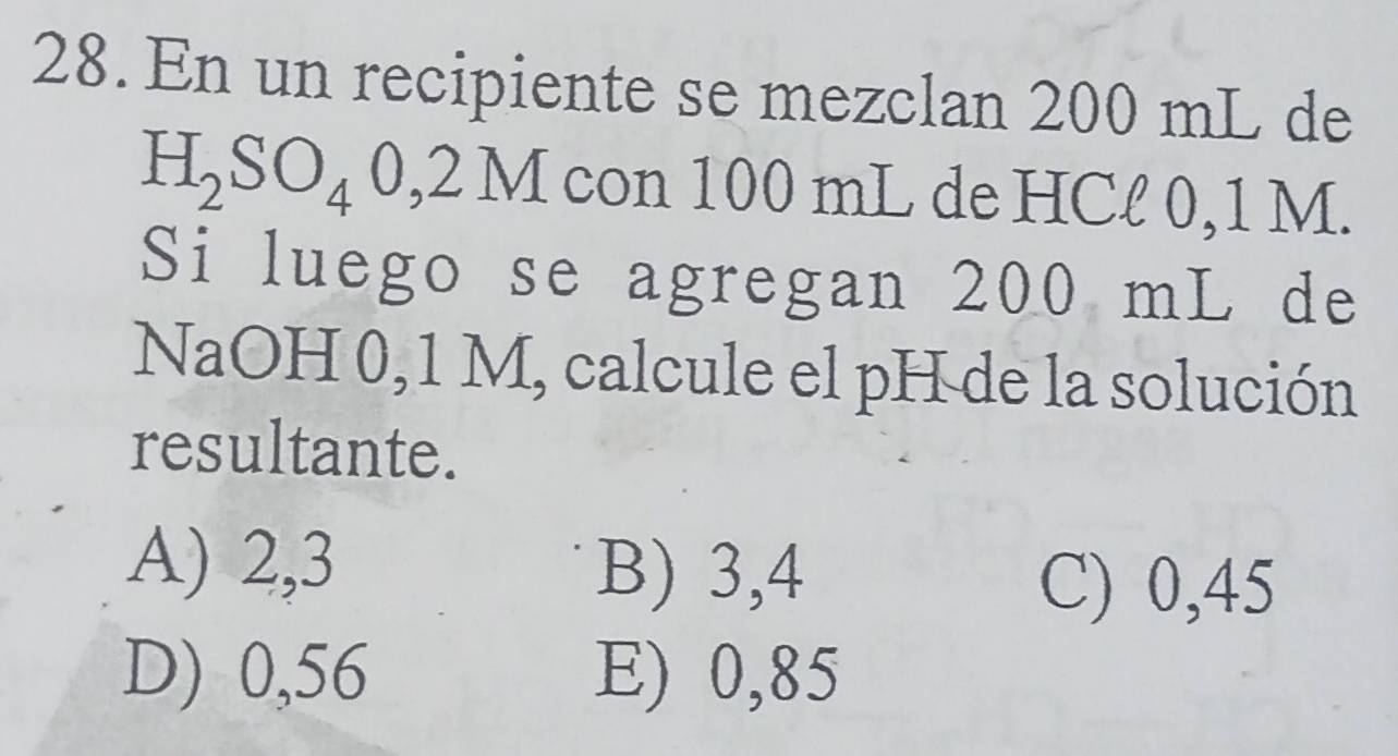 En un recipiente se mezclan 200 mL de
H_2SO_40,2M con 100 mL de HCl 0,1 M.
Si luego se agregan 200 mL de
NaOH 0,1 M, calcule el pH de la solución
resultante.
A) 2,3 B) 3,4
C) 0,45
D) 0,56 E) 0,85