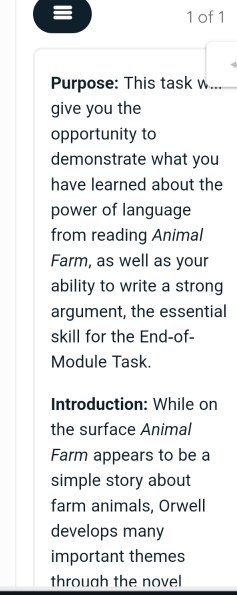 ≡ 
1 of 1 
Purpose: This task w... 
give you the 
opportunity to 
demonstrate what you 
have learned about the 
power of language 
from reading Animal 
Farm, as well as your 
ability to write a strong 
argument, the essential 
skill for the End-of- 
Module Task. 
Introduction: While on 
the surface Animal 
Farm appears to be a 
simple story about 
farm animals, Orwell 
develops many 
important themes 
throuah the novel